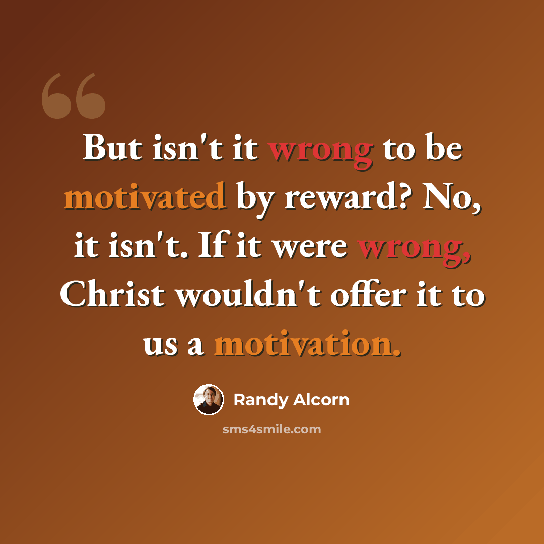 “But isn't it wrong to be motivated by reward? No, it isn't. If it were wrong, Christ wouldn't offer it to us a motivation.” quote by Randy Alcorn