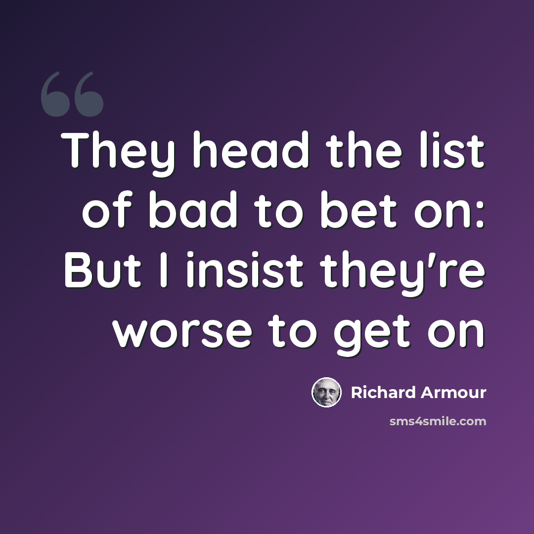 “They head the list of bad to bet on: But I insist they're worse to get on” quote by Richard Armour