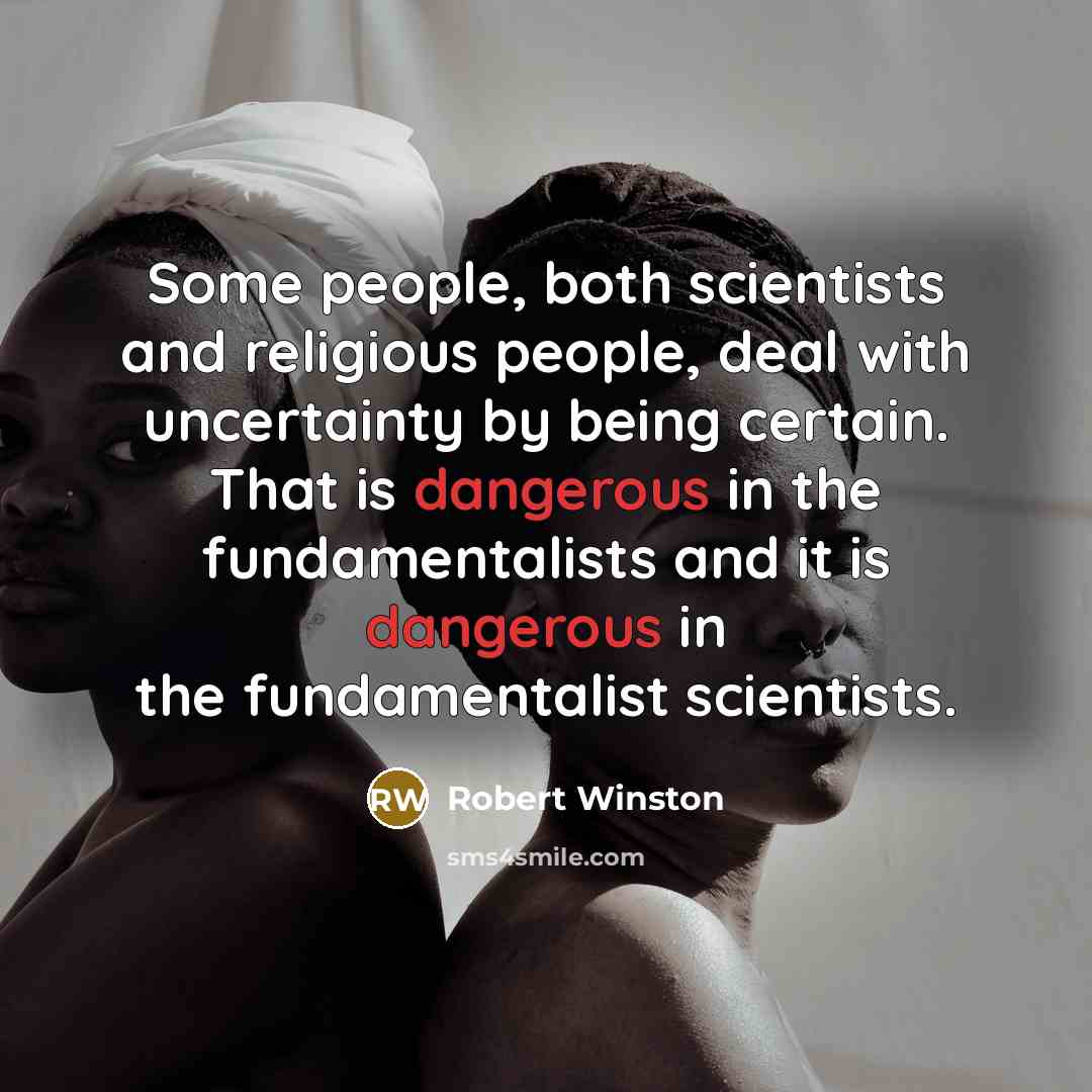 “Some people, both scientists and religious people, deal with uncertainty by being certain. That is dangerous in the fundamentalists and it is dangerous in the fundamentalist scientists.” quote by Robert Winston