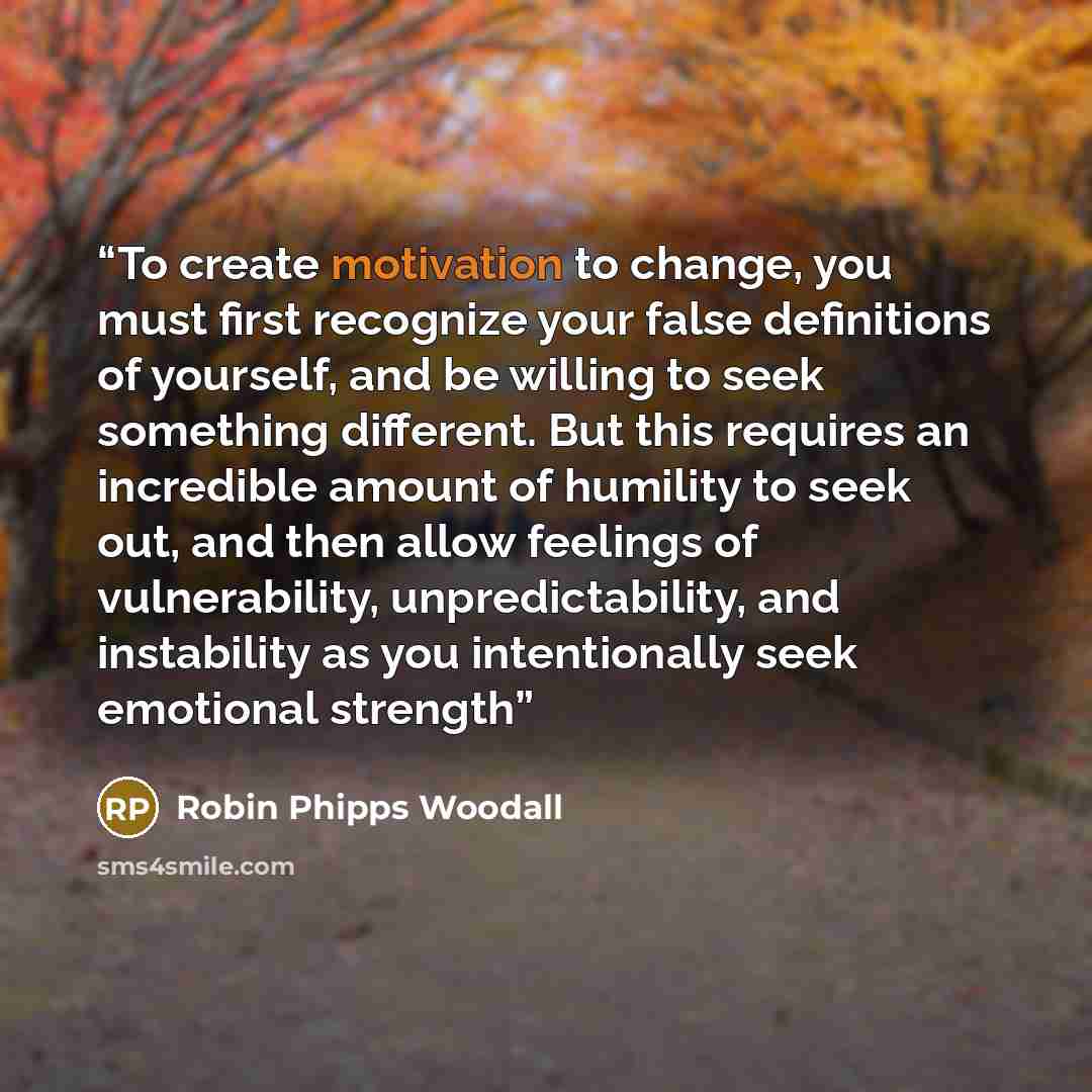 “To create motivation to change, you must first recognize your false definitions of yourself, and be willing to seek something different. But this requires an incredible amount of humility to seek out, and then allow feelings of vulnerability, unpredictability, and instability as you intentionally…” quote by Robin Phipps Woodall