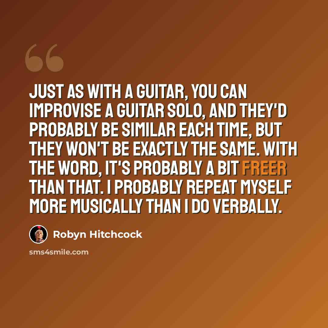 “Just as with a guitar, you can improvise a guitar solo, and they'd probably be similar each time, but they won't be exactly the same. With the word, it's probably a bit freer than that. I probably repeat myself more musically than I do verbally.” quote by Robyn Hitchcock