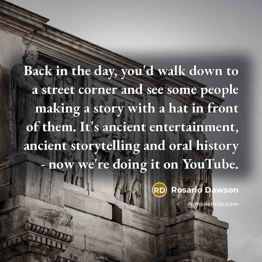 “Back in the day, you'd walk down to a street corner and see some people making a story with a hat in front of them. It's ancient entertainment, ancient storytelling and oral history - now we're doing it on YouTube.” quote by Rosario Dawson