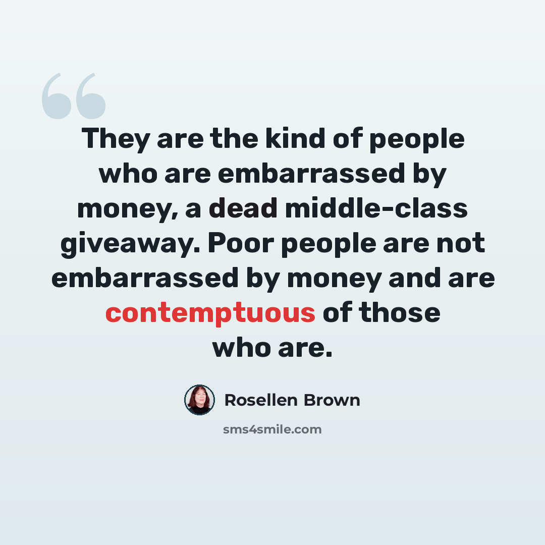 “They are the kind of people who are embarrassed by money, a dead middle-class giveaway. Poor people are not embarrassed by money and are contemptuous of those who are.” quote by Rosellen Brown