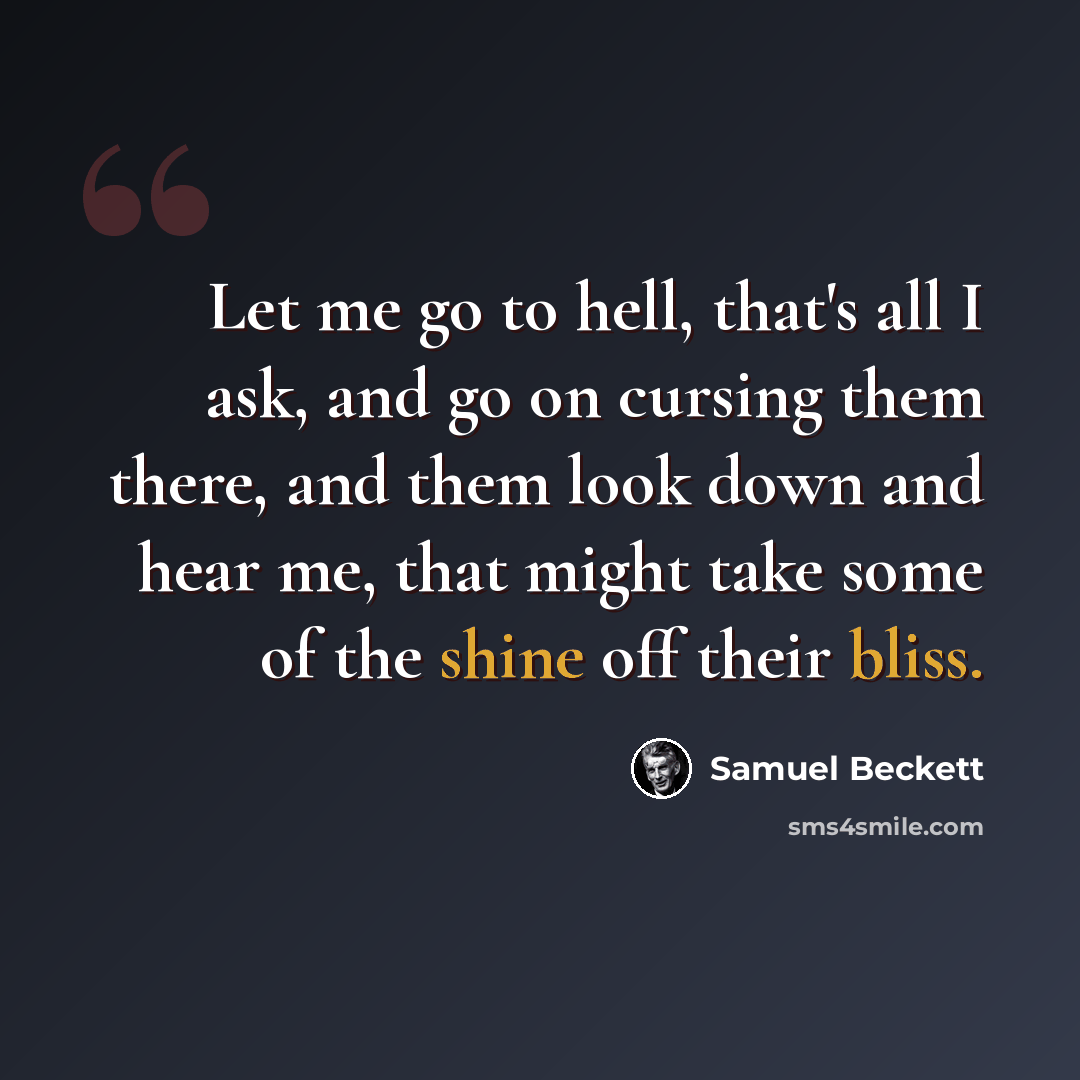 “Let me go to hell, that's all I ask, and go on cursing them there, and them look down and hear me, that might take some of the shine off their bliss.” quote by Samuel Beckett