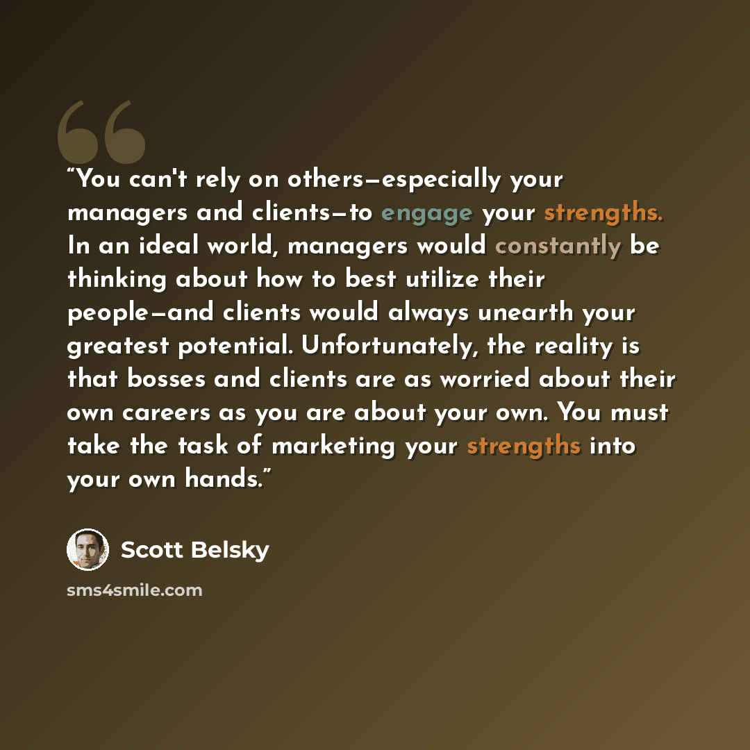 “You can't rely on others—especially your managers and clients—to engage your strengths. In an ideal world, managers would constantly be thinking about how to best utilize their people—and clients would always unearth your greatest potential. Unfortunately, the reality is that bosses and clients…” quote by Scott Belsky