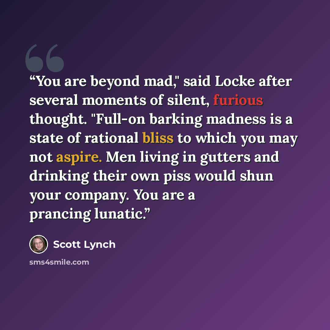“You are beyond mad," said Locke after several moments of silent, furious thought. "Full-on barking madness is a state of rational bliss to which you may not aspire. Men living in gutters and drinking their own piss would shun your company. You are a prancing lunatic.” quote by Scott Lynch