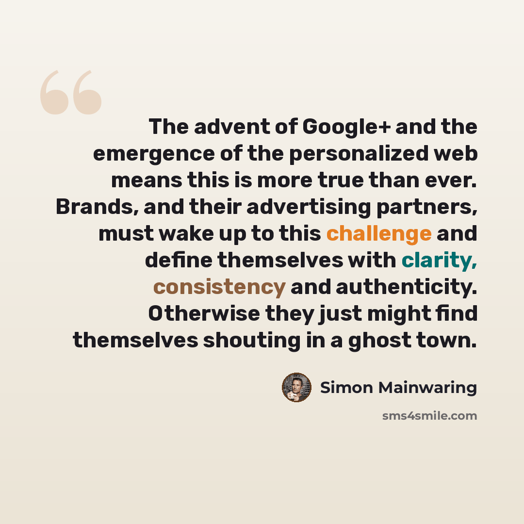 “The advent of Google+ and the emergence of the personalized web means this is more true than ever. Brands, and their advertising partners, must wake up to this challenge and define themselves with clarity, consistency and authenticity. Otherwise they just might find themselves shouting in a ghost…” quote by Simon Mainwaring