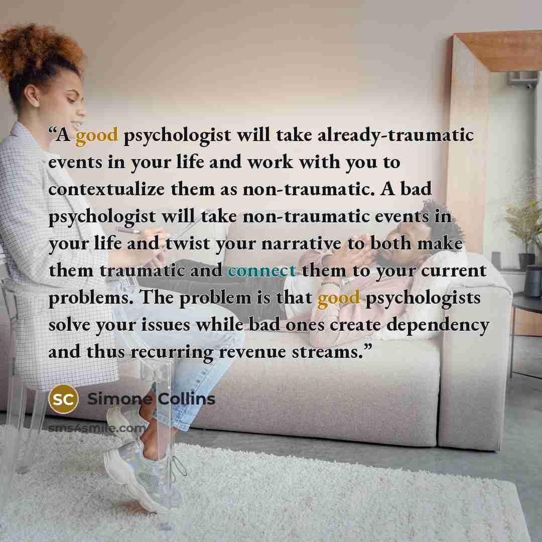 “A good psychologist will take already-traumatic events in your life and work with you to contextualize them as non-traumatic. A bad psychologist will take non-traumatic events in your life and twist your narrative to both make them traumatic and connect them to your current problems. The problem…” quote by Simone Collins
