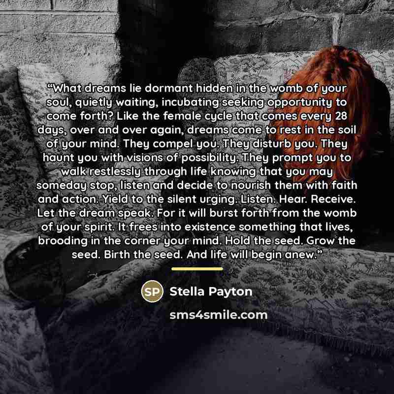 “What dreams lie dormant hidden in the womb of your soul, quietly waiting, incubating seeking opportunity to come forth? Like the female cycle that comes every 28 days, over and over again, dreams come to rest in the soil of your mind. They compel you. They disturb you. They haunt you with visions…” quote by Stella Payton