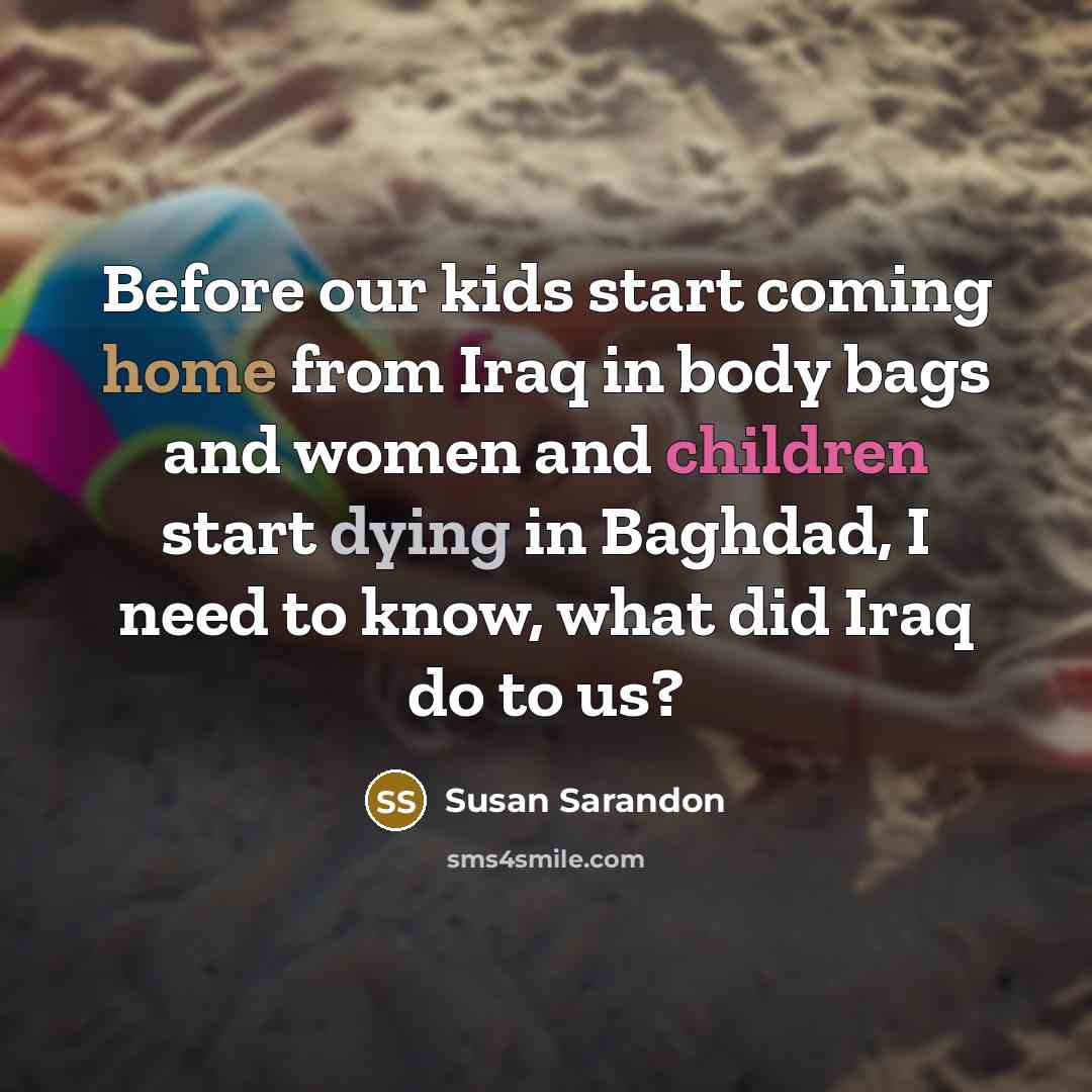 “Before our kids start coming home from Iraq in body bags and women and children start dying in Baghdad, I need to know, what did Iraq do to us?” quote by Susan Sarandon