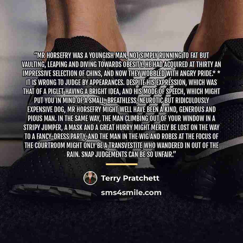 “Mr Horsefry was a youngish man, not simply running to fat but vaulting, leaping and diving towards obesity. He had acquired at thirty an impressive selection of chins, and now they wobbled with angry pride.* * It is wrong to judge by appearances. Despite his expression, which was that of a piglet…” quote by Terry Pratchett