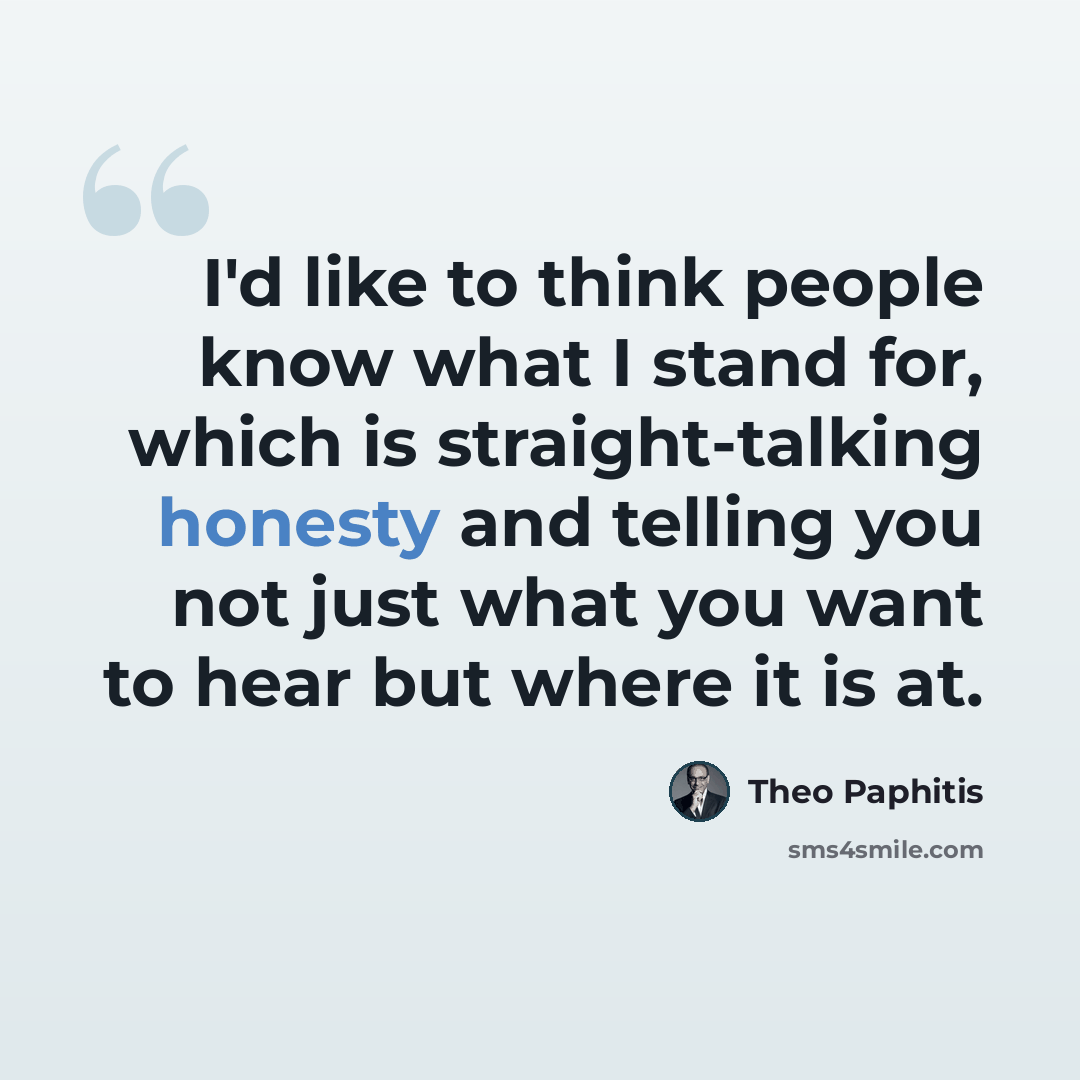 “I'd like to think people know what I stand for, which is straight-talking honesty and telling you not just what you want to hear but where it is at.” quote by Theo Paphitis