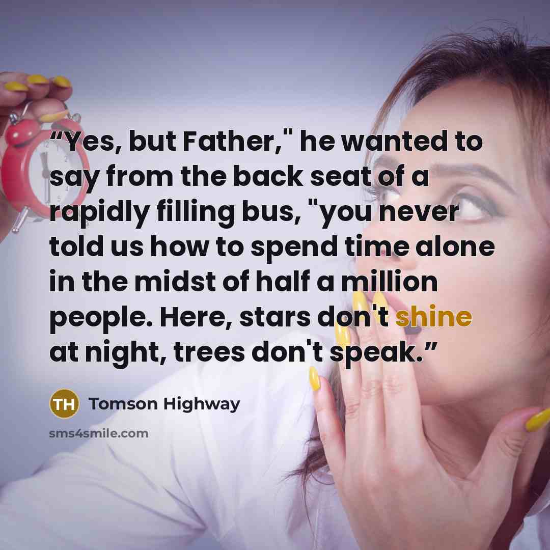 “Yes, but Father," he wanted to say from the back seat of a rapidly filling bus, "you never told us how to spend time alone in the midst of half a million people. Here, stars don't shine at night, trees don't speak.” quote by Tomson Highway