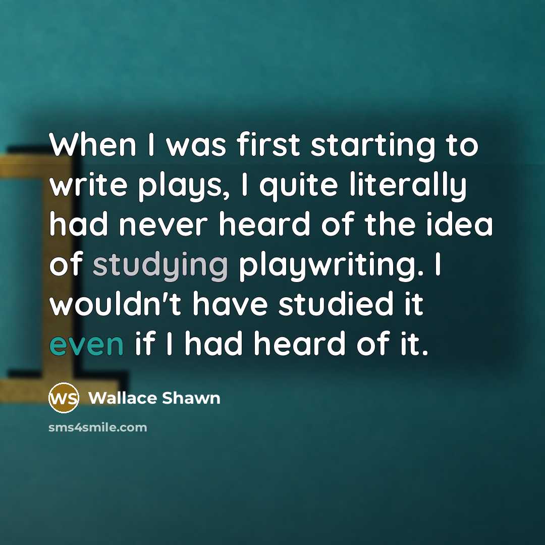 “When I was first starting to write plays, I quite literally had never heard of the idea of studying playwriting. I wouldn't have studied it even if I had heard of it.” quote by Wallace Shawn