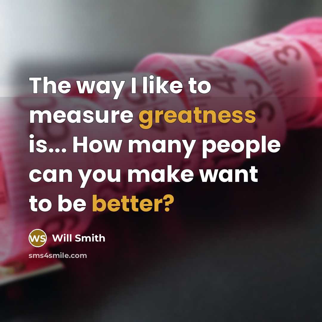 “The way I like to measure greatness is... How many people can you make want to be better?” quote by Will Smith