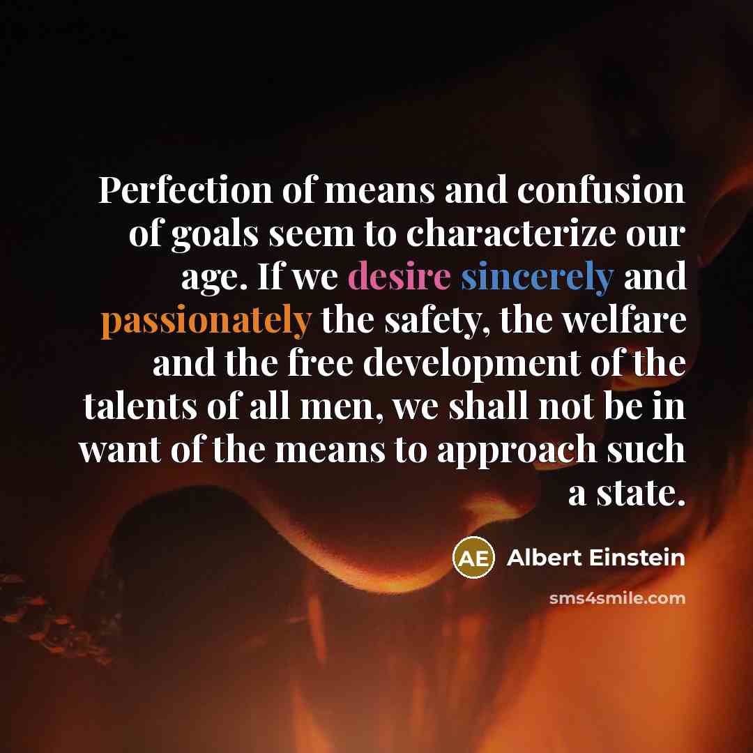 “Perfection of means and confusion of goals seem to characterize our age. If we desire sincerely and passionately the safety, the welfare and the free development of the talents of all men, we shall not be in want of the means to approach such a state.” quote by Albert Einstein