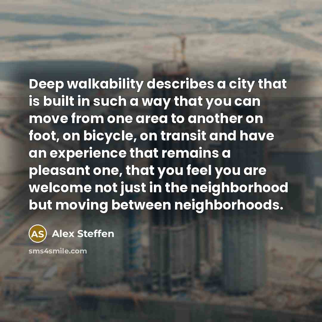 “Deep walkability describes a city that is built in such a way that you can move from one area to another on foot, on bicycle, on transit and have an experience that remains a pleasant one, that you feel you are welcome not just in the neighborhood but moving between neighborhoods.” quote by Alex Steffen