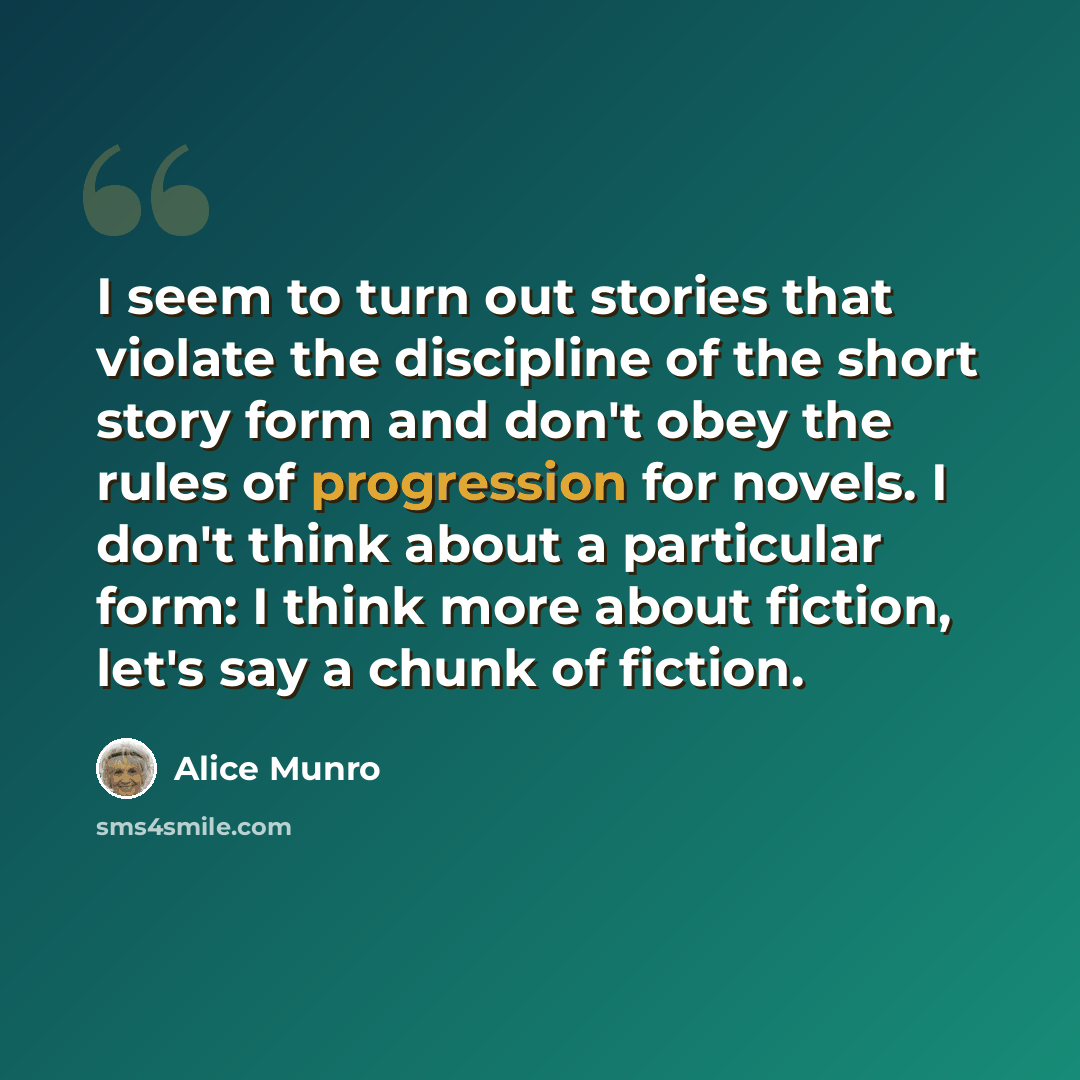 “I seem to turn out stories that violate the discipline of the short story form and don't obey the rules of progression for novels. I don't think about a particular form: I think more about fiction, let's say a chunk of fiction.” quote by Alice Munro