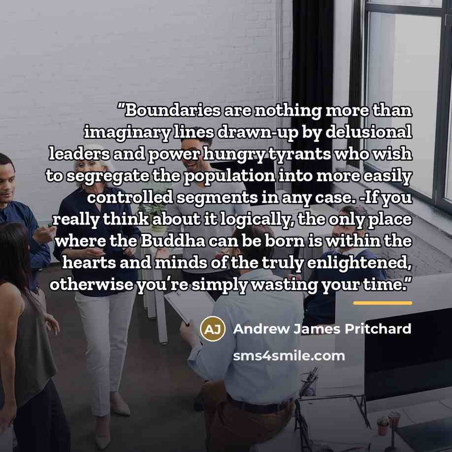 “Boundaries are nothing more than imaginary lines drawn-up by delusional leaders and power hungry tyrants who wish to segregate the population into more easily controlled segments in any case. -If you really think about it logically, the only place where the Buddha can be born is within the hearts…” quote by Andrew James Pritchard
