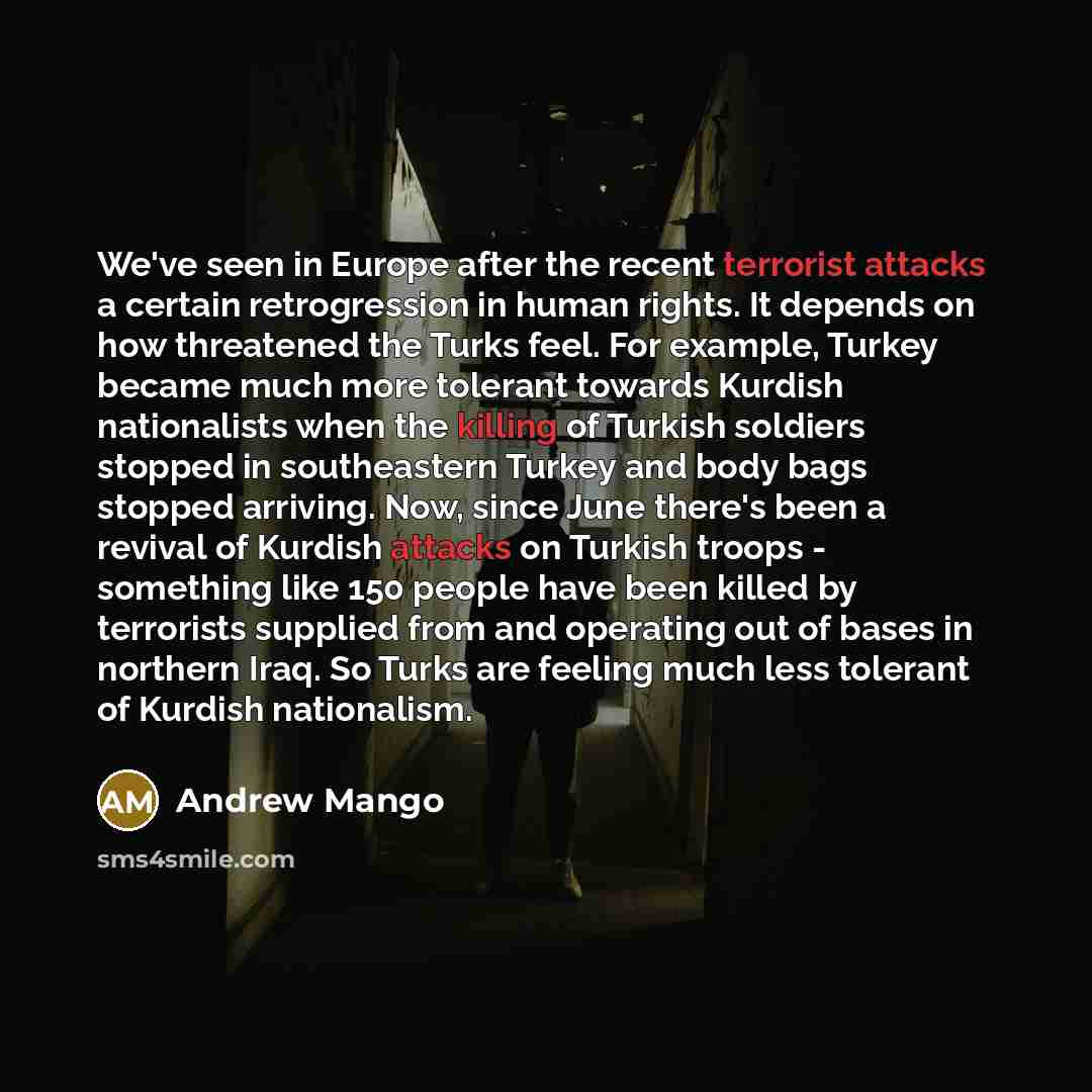 “We've seen in Europe after the recent terrorist attacks a certain retrogression in human rights. It depends on how threatened the Turks feel. For example, Turkey became much more tolerant towards Kurdish nationalists when the killing of Turkish soldiers stopped in southeastern Turkey and body bags…” quote by Andrew Mango