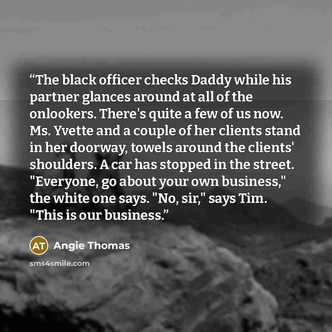 “The black officer checks Daddy while his partner glances around at all of the onlookers. There's quite a few of us now. Ms. Yvette and a couple of her clients stand in her doorway, towels around the clients' shoulders. A car has stopped in the street. "Everyone, go about your own business," the…” quote by Angie Thomas