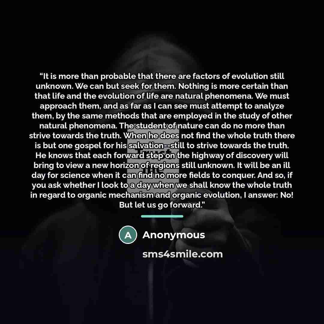 “It is more than probable that there are factors of evolution still unknown. We can but seek for them. Nothing is more certain than that life and the evolution of life are natural phenomena. We must approach them, and as far as I can see must attempt to analyze them, by the same methods that are…” quote by Anonymous