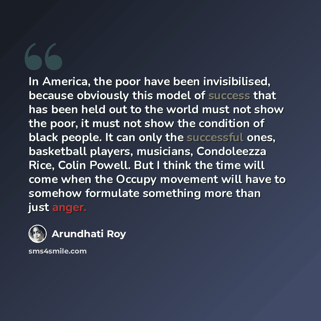 “In America, the poor have been invisibilised, because obviously this model of success that has been held out to the world must not show the poor, it must not show the condition of black people. It can only the successful ones, basketball players, musicians, Condoleezza Rice, Colin Powell. But I…” quote by Arundhati Roy