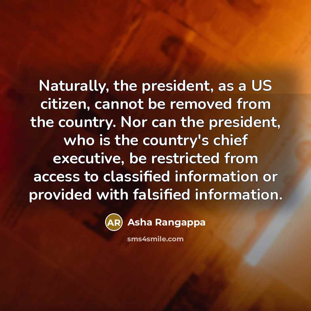 “Naturally, the president, as a US citizen, cannot be removed from the country. Nor can the president, who is the country's chief executive, be restricted from access to classified information or provided with falsified information.” quote by Asha Rangappa