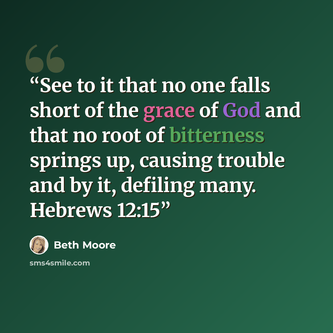 “See to it that no one falls short of the grace of God and that no root of bitterness springs up, causing trouble and by it, defiling many. Hebrews 12:15” quote by Beth Moore