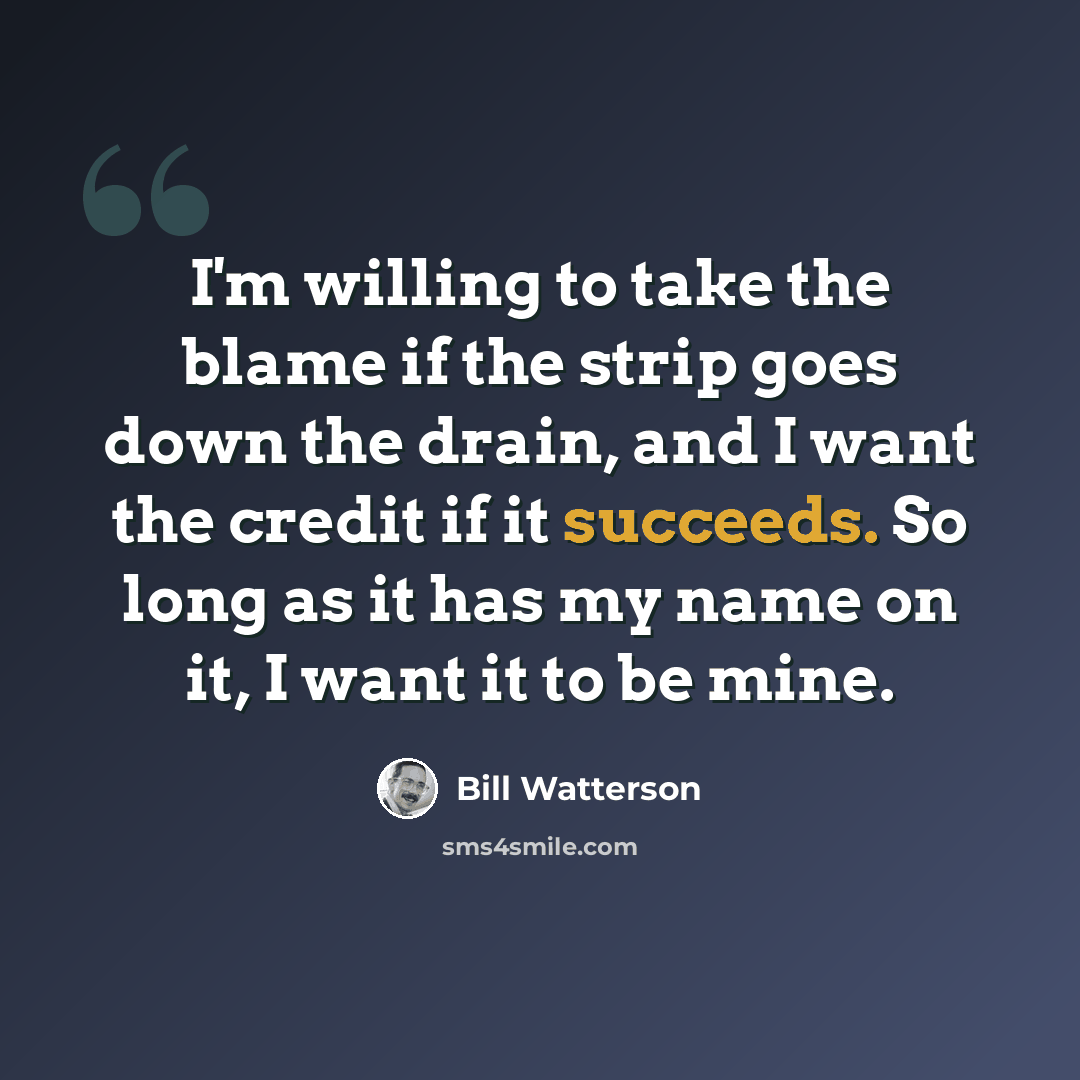 “I'm willing to take the blame if the strip goes down the drain, and I want the credit if it succeeds. So long as it has my name on it, I want it to be mine.” quote by Bill Watterson