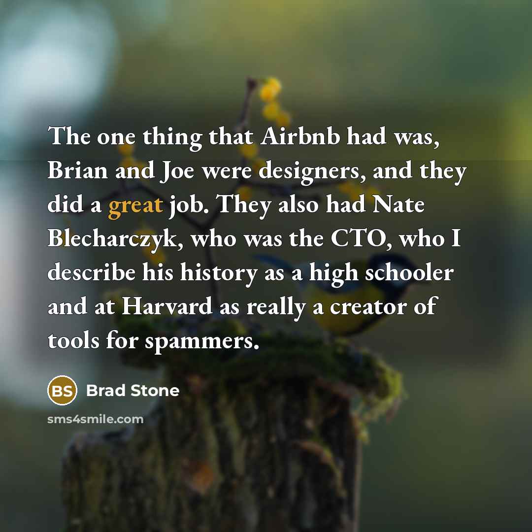 “The one thing that Airbnb had was, Brian and Joe were designers, and they did a great job. They also had Nate Blecharczyk, who was the CTO, who I describe his history as a high schooler and at Harvard as really a creator of tools for spammers.” quote by Brad Stone