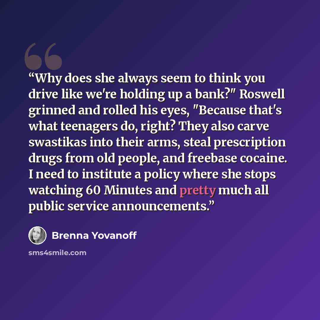 “Why does she always seem to think you drive like we're holding up a bank?" Roswell grinned and rolled his eyes, "Because that's what teenagers do, right? They also carve swastikas into their arms, steal prescription drugs from old people, and freebase cocaine. I need to institute a policy where…” quote by Brenna Yovanoff