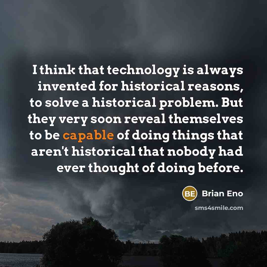 “I think that technology is always invented for historical reasons, to solve a historical problem. But they very soon reveal themselves to be capable of doing things that aren't historical that nobody had ever thought of doing before.” quote by Brian Eno