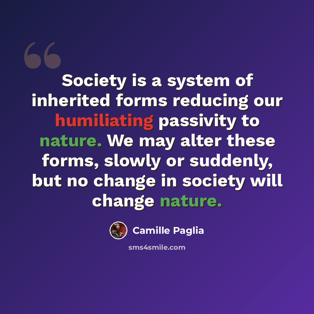 “Society is a system of inherited forms reducing our humiliating passivity to nature. We may alter these forms, slowly or suddenly, but no change in society will change nature.” quote by Camille Paglia