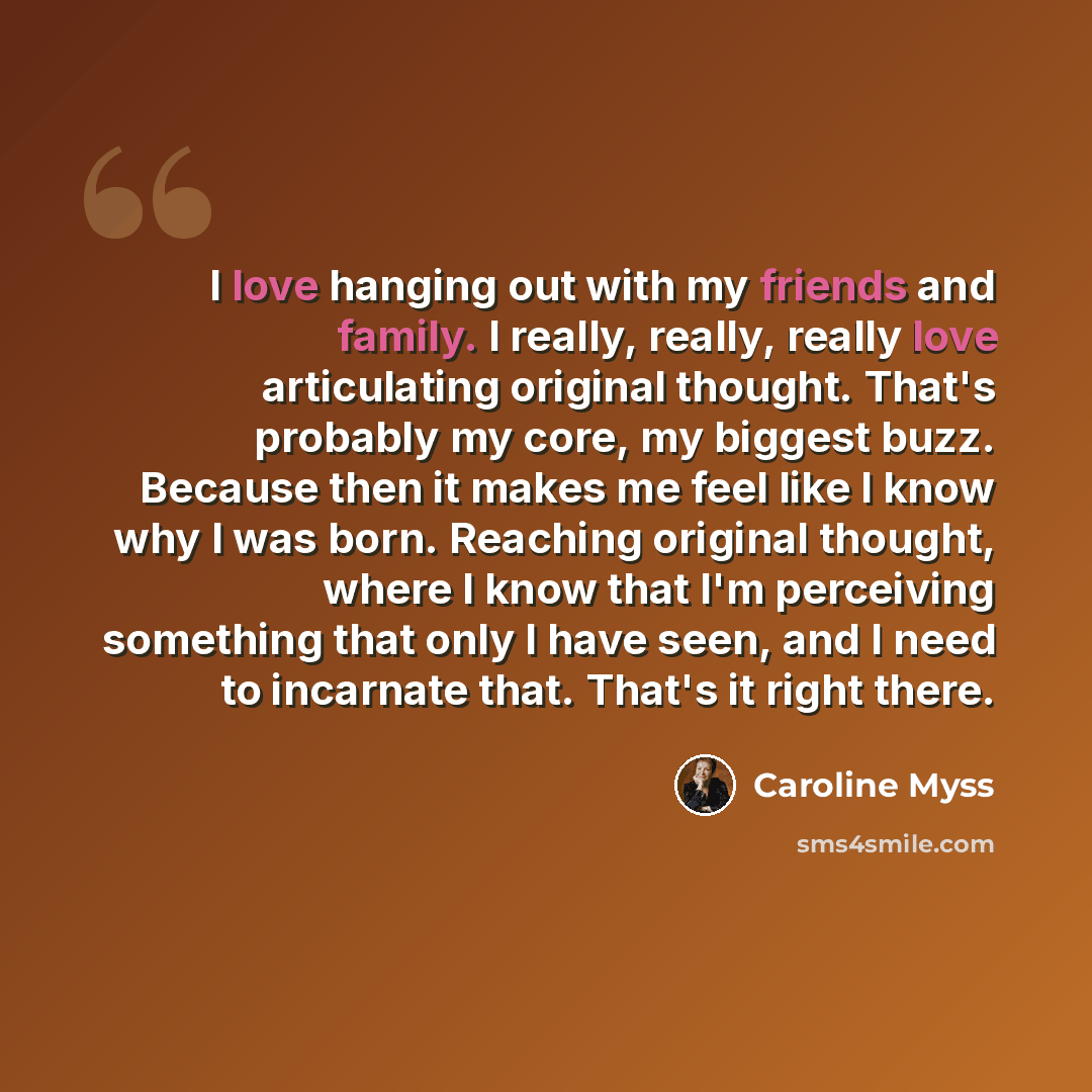“I love hanging out with my friends and family. I really, really, really love articulating original thought. That's probably my core, my biggest buzz. Because then it makes me feel like I know why I was born. Reaching original thought, where I know that I'm perceiving something that only I have…” quote by Caroline Myss