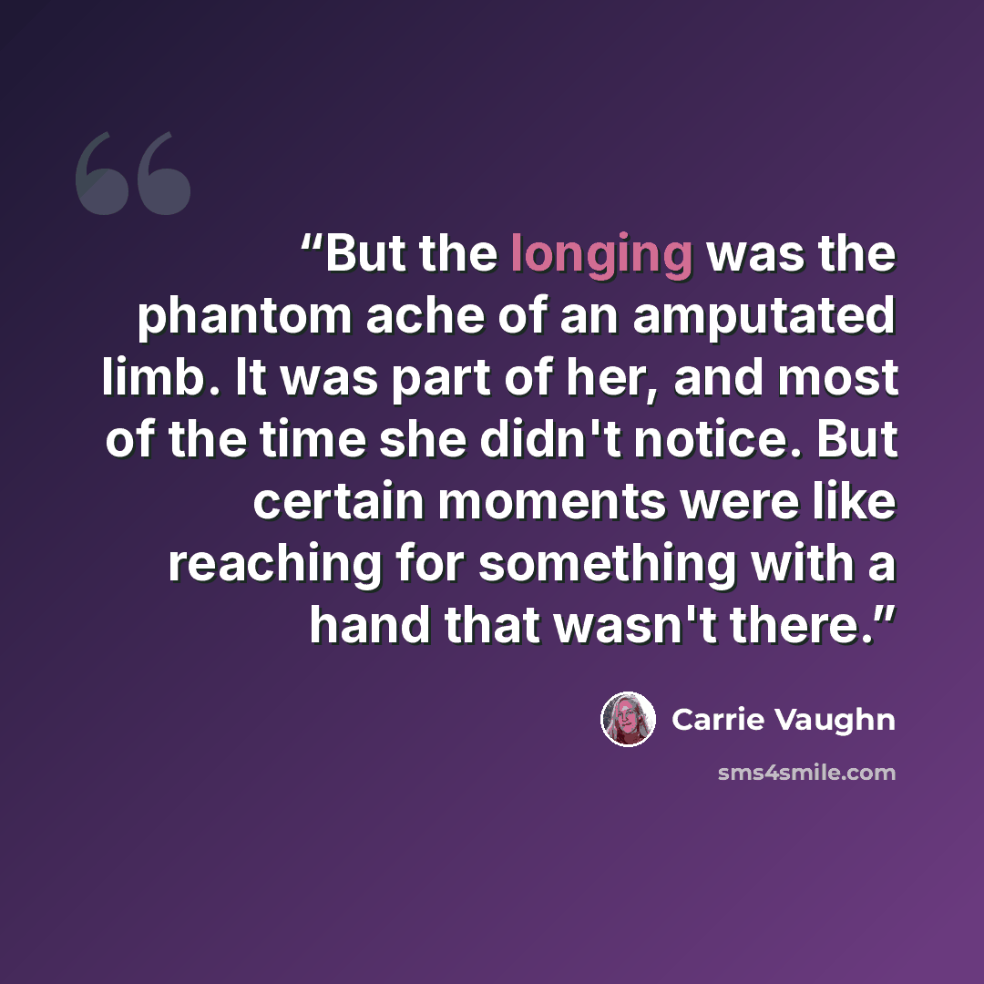 “But the longing was the phantom ache of an amputated limb. It was part of her, and most of the time she didn't notice. But certain moments were like reaching for something with a hand that wasn't there.” quote by Carrie Vaughn