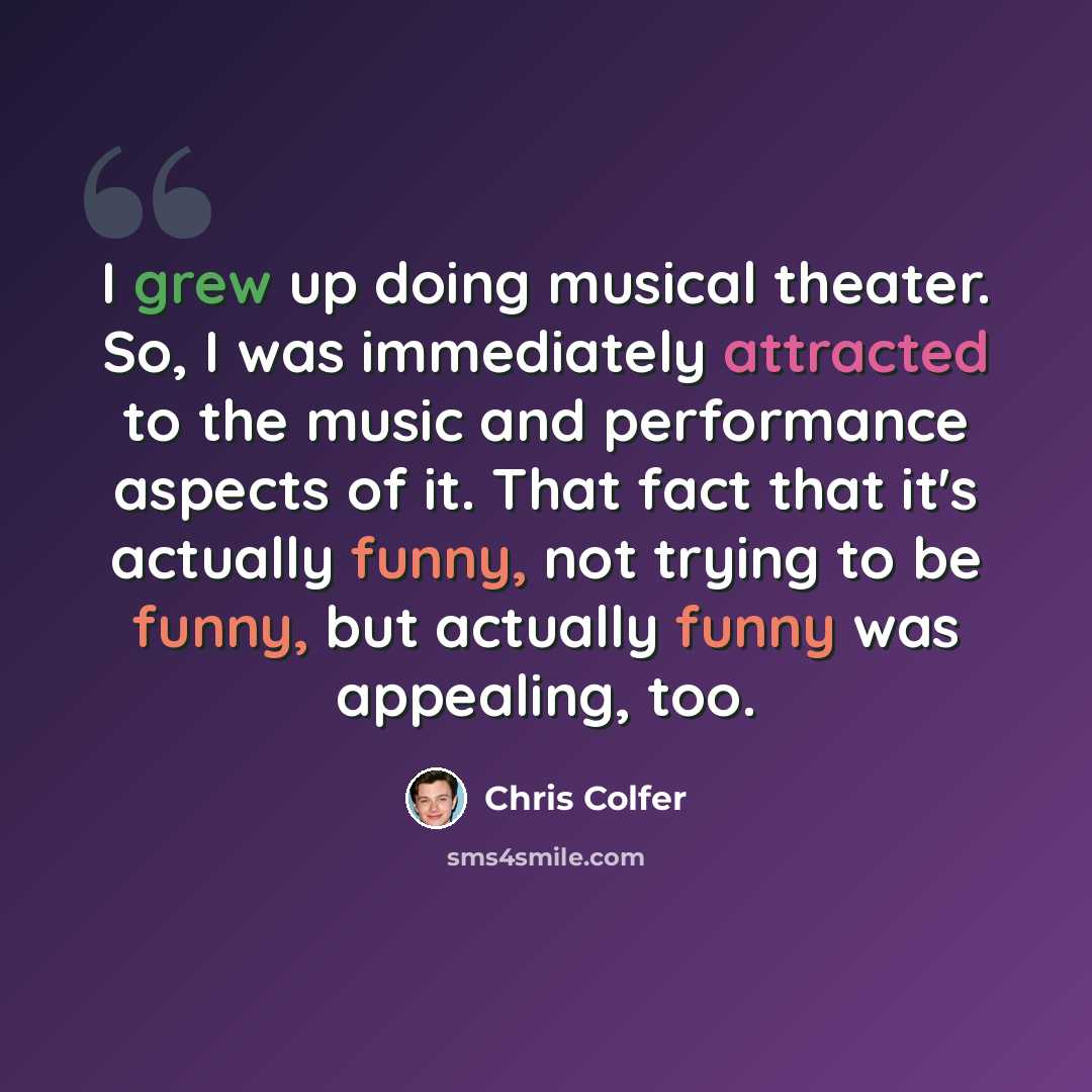 “I grew up doing musical theater. So, I was immediately attracted to the music and performance aspects of it. That fact that it's actually funny, not trying to be funny, but actually funny was appealing, too.” quote by Chris Colfer