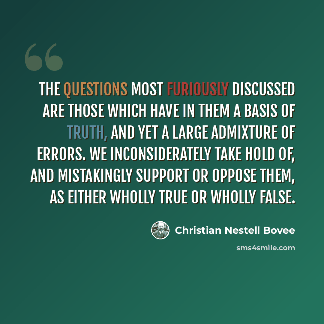 “The questions most furiously discussed are those which have in them a basis of truth, and yet a large admixture of errors. We inconsiderately take hold of, and mistakingly support or oppose them, as either wholly true or wholly false.” quote by Christian Nestell Bovee