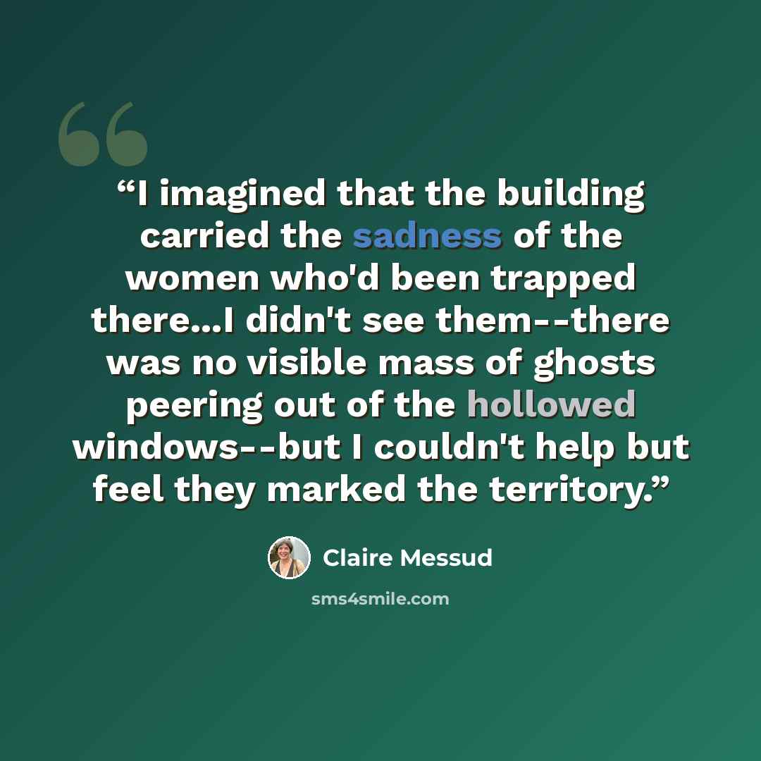 “I imagined that the building carried the sadness of the women who'd been trapped there...I didn't see them--there was no visible mass of ghosts peering out of the hollowed windows--but I couldn't help but feel they marked the territory.” quote by Claire Messud