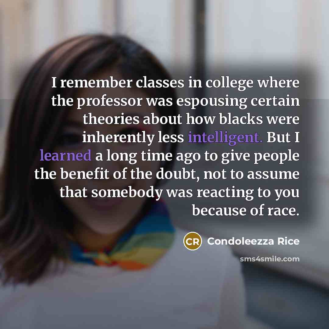 “I remember classes in college where the professor was espousing certain theories about how blacks were inherently less intelligent. But I learned a long time ago to give people the benefit of the doubt, not to assume that somebody was reacting to you because of race.” quote by Condoleezza Rice