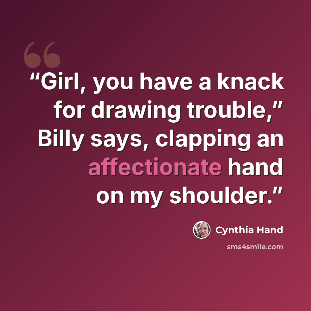 “Girl, you have a knack for drawing trouble,” Billy says, clapping an affectionate hand on my shoulder.” quote by Cynthia Hand