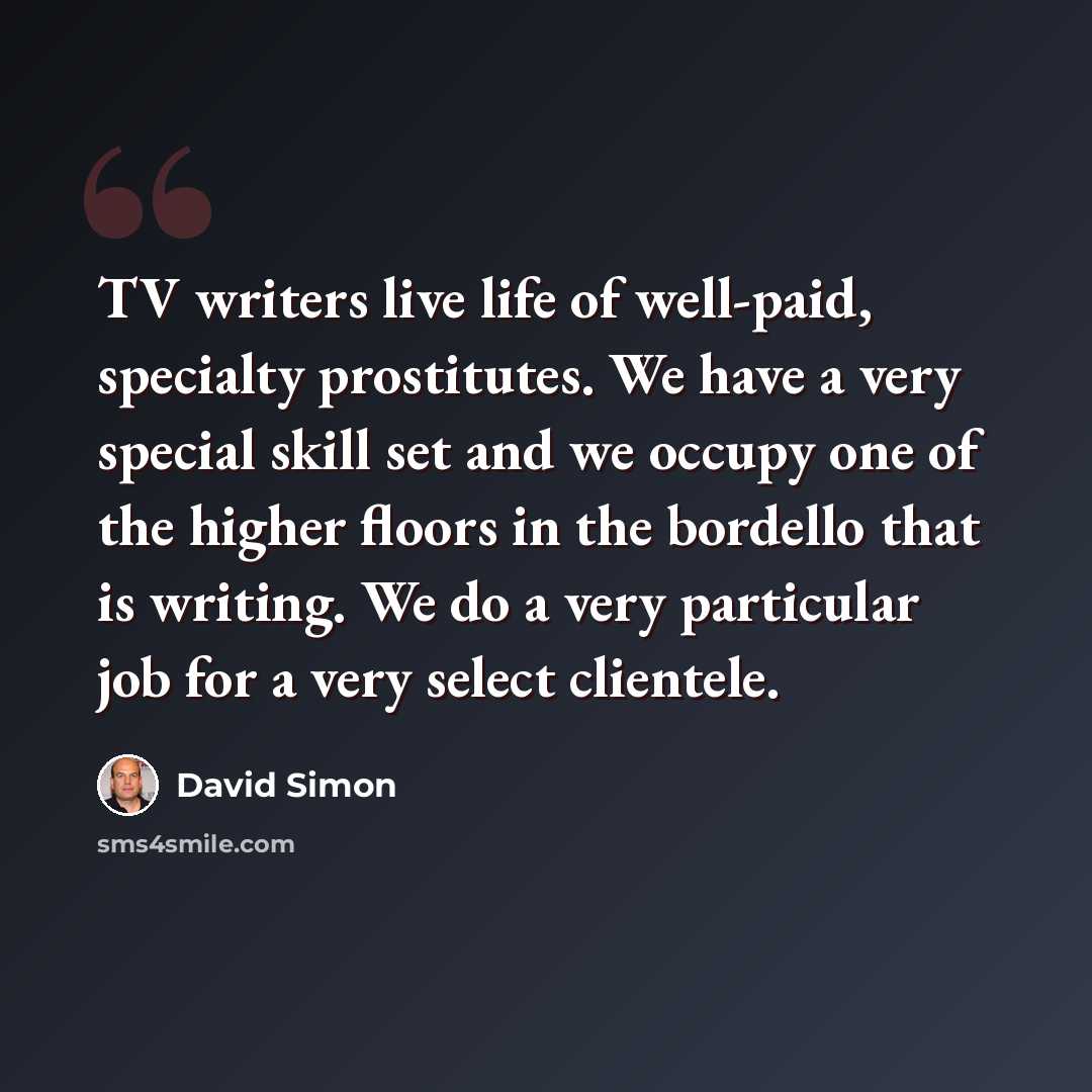 “TV writers live life of well-paid, specialty prostitutes. We have a very special skill set and we occupy one of the higher floors in the bordello that is writing. We do a very particular job for a very select clientele.” quote by David Simon