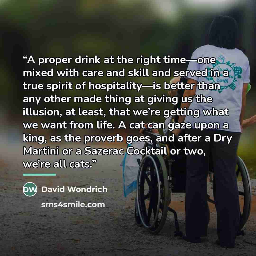 “A proper drink at the right time—one mixed with care and skill and served in a true spirit of hospitality—is better than any other made thing at giving us the illusion, at least, that we’re getting what we want from life. A cat can gaze upon a king, as the proverb goes, and after a Dry Martini or…” quote by David Wondrich