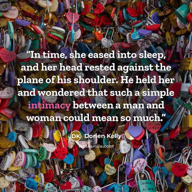 “In time, she eased into sleep, and her head rested against the plane of his shoulder. He held her and wondered that such a simple intimacy between a man and woman could mean so much.” quote by Dorien Kelly