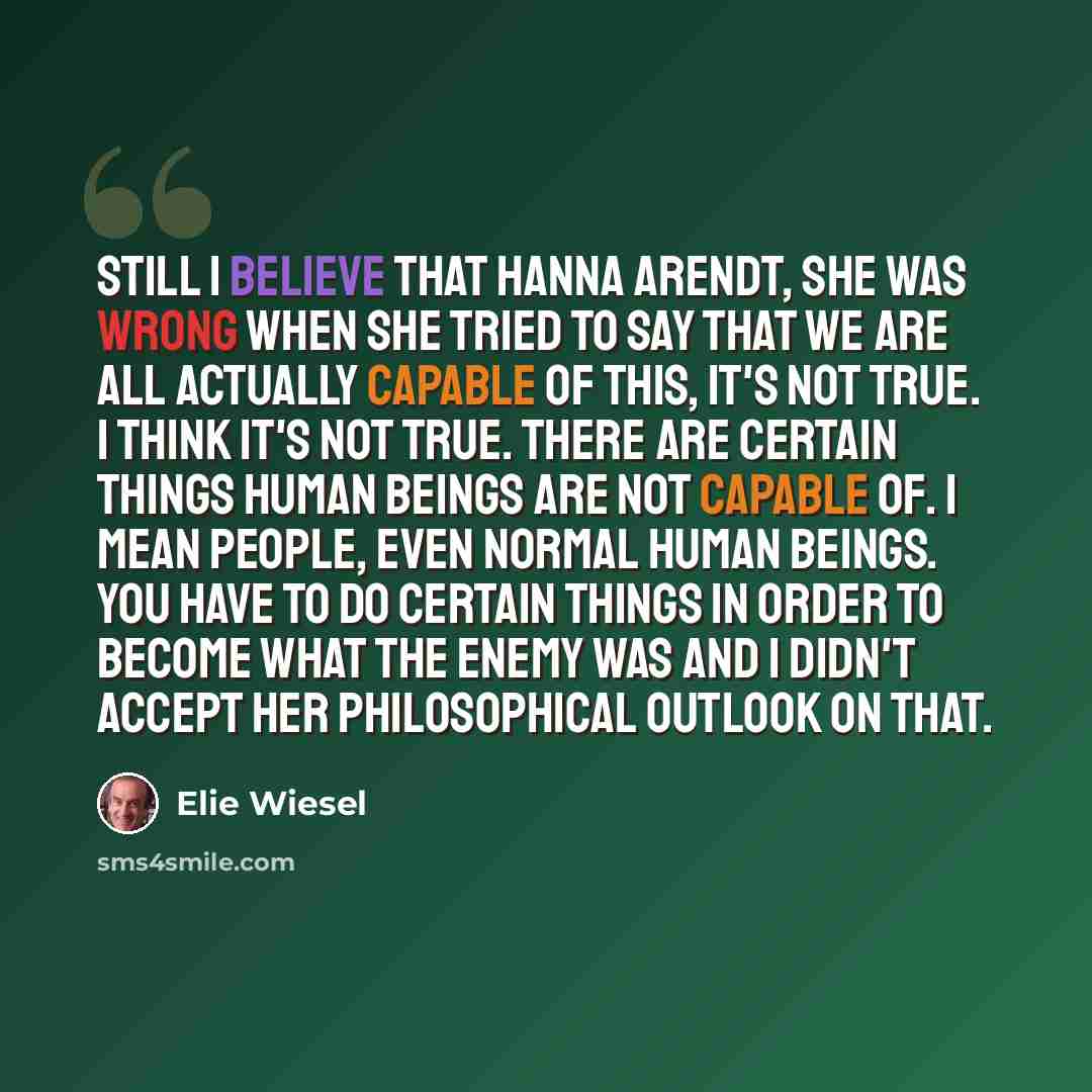 “Still I believe that Hanna Arendt, she was wrong when she tried to say that we are all actually capable of this, it's not true. I think it's not true. There are certain things human beings are not capable of. I mean people, even normal human beings. You have to do certain things in order to become…” quote by Elie Wiesel