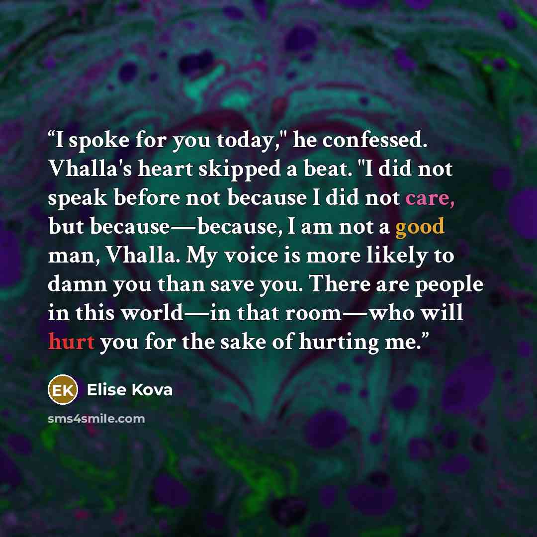“I spoke for you today," he confessed. Vhalla's heart skipped a beat. "I did not speak before not because I did not care, but because—because, I am not a good man, Vhalla. My voice is more likely to damn you than save you. There are people in this world—in that room—who will hurt you for the sake…” quote by Elise Kova