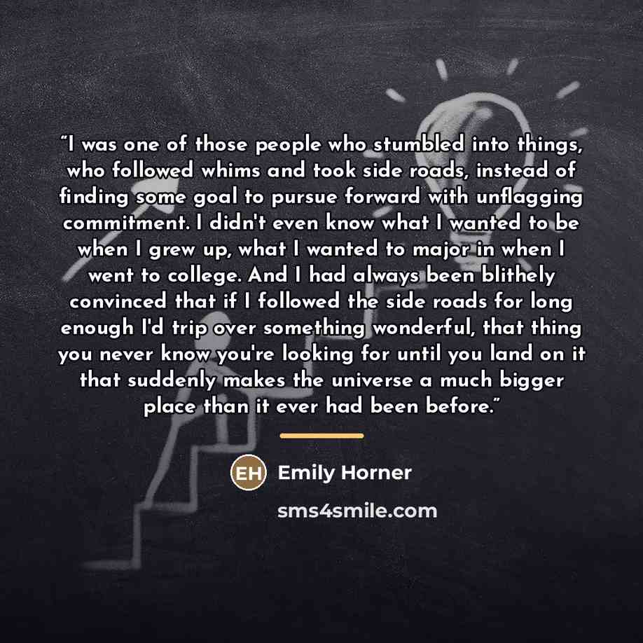 “I was one of those people who stumbled into things, who followed whims and took side roads, instead of finding some goal to pursue forward with unflagging commitment. I didn't even know what I wanted to be when I grew up, what I wanted to major in when I went to college. And I had always been…” quote by Emily Horner