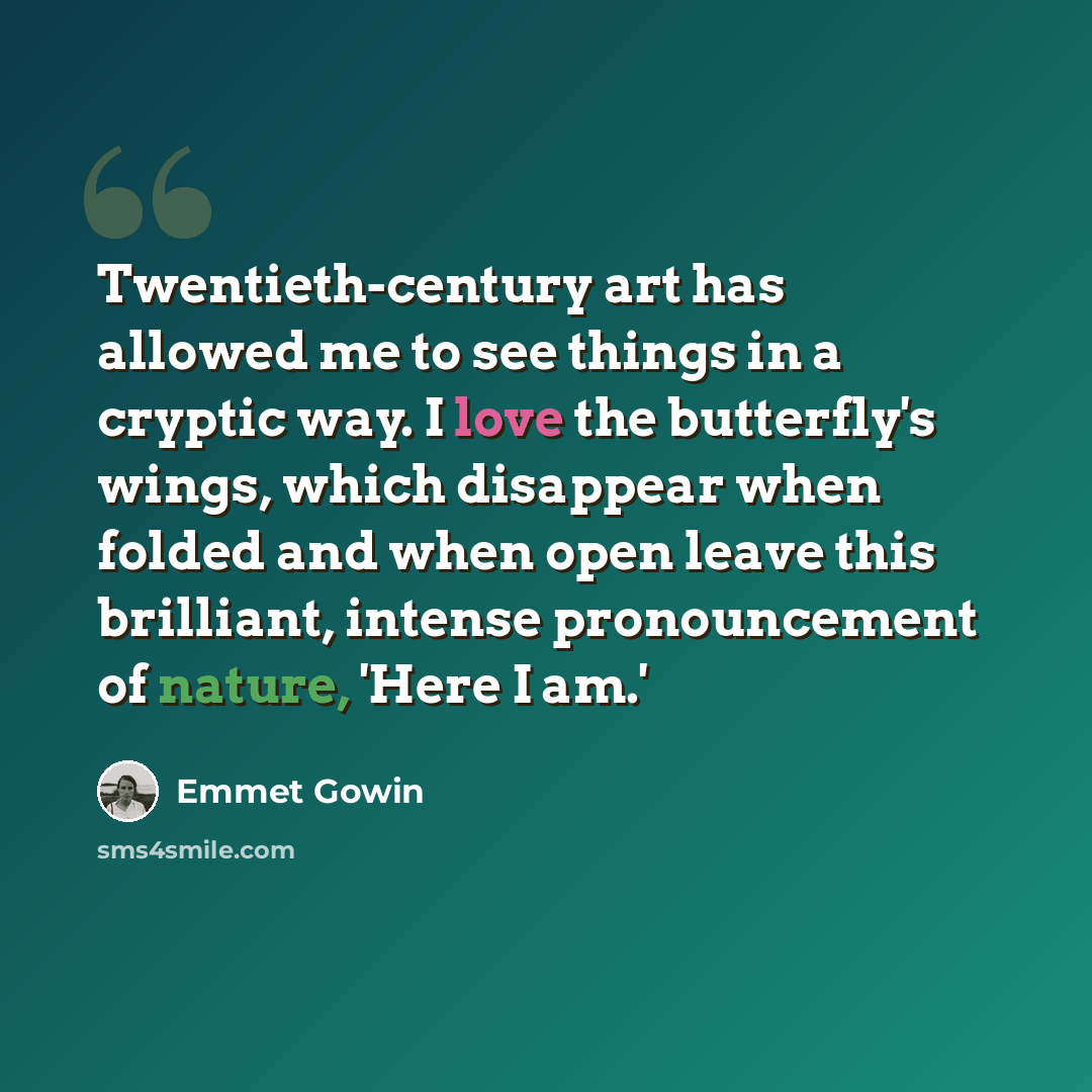 “Twentieth-century art has allowed me to see things in a cryptic way. I love the butterfly's wings, which disappear when folded and when open leave this brilliant, intense pronouncement of nature, 'Here I am.'” quote by Emmet Gowin