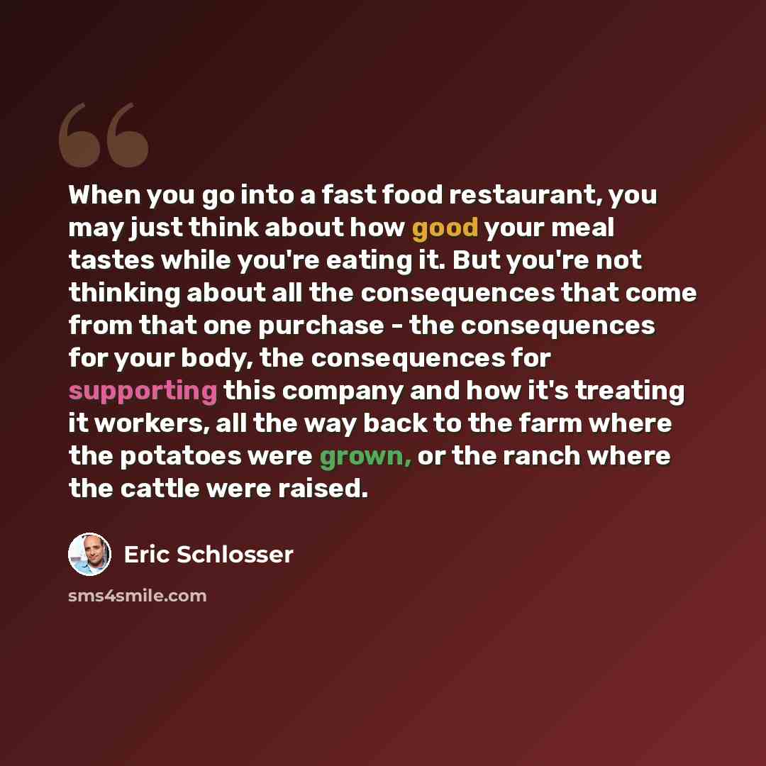 “When you go into a fast food restaurant, you may just think about how good your meal tastes while you're eating it. But you're not thinking about all the consequences that come from that one purchase - the consequences for your body, the consequences for supporting this company and how it's…” quote by Eric Schlosser
