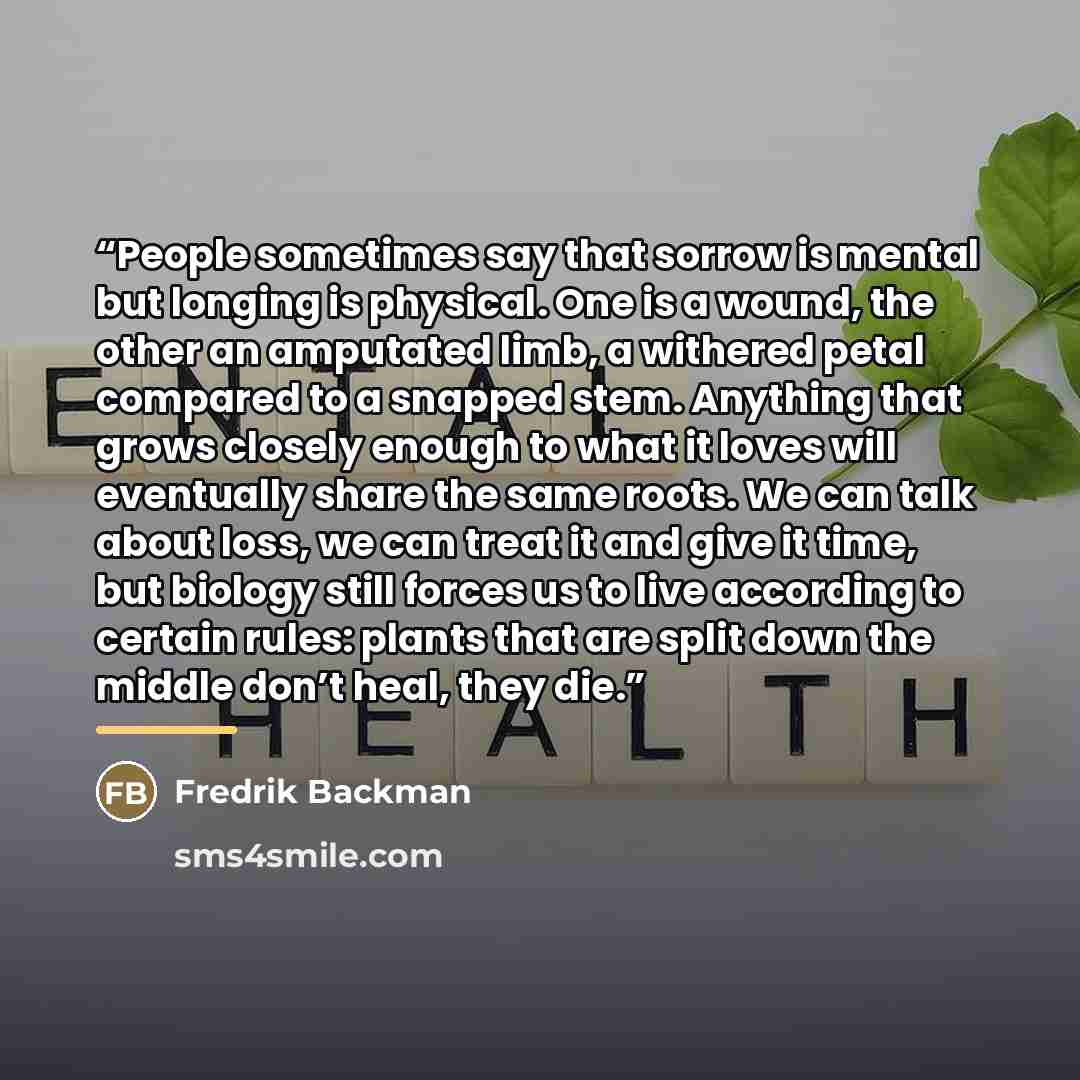 “People sometimes say that sorrow is mental but longing is physical. One is a wound, the other an amputated limb, a withered petal compared to a snapped stem. Anything that grows closely enough to what it loves will eventually share the same roots. We can talk about loss, we can treat it and give…” quote by Fredrik Backman